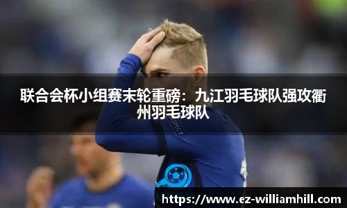 联合会杯小组赛末轮重磅：九江羽毛球队强攻衢州羽毛球队